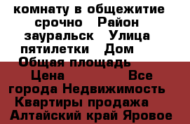 комнату в общежитие  срочно › Район ­ зауральск › Улица ­ пятилетки › Дом ­ 7 › Общая площадь ­ 12 › Цена ­ 200 000 - Все города Недвижимость » Квартиры продажа   . Алтайский край,Яровое г.